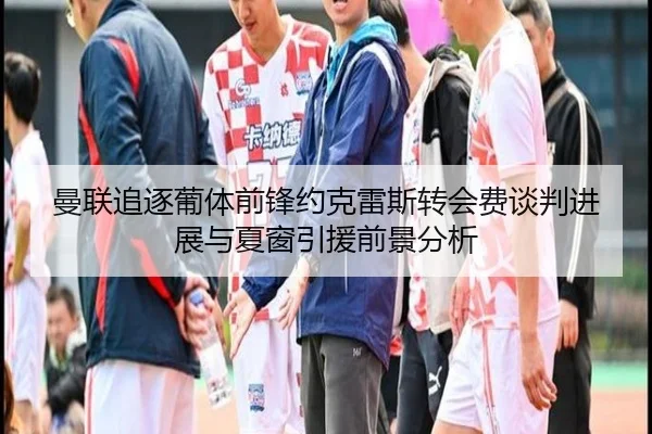 曼联追逐葡体前锋约克雷斯转会费谈判进展与夏窗引援前景分析