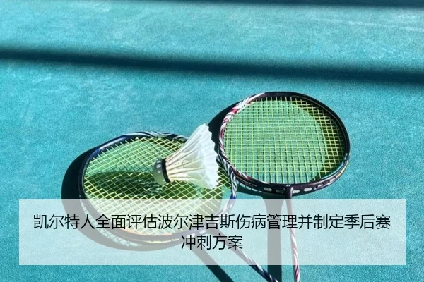 凯尔特人全面评估波尔津吉斯伤病管理并制定季后赛冲刺方案 - kaiyun