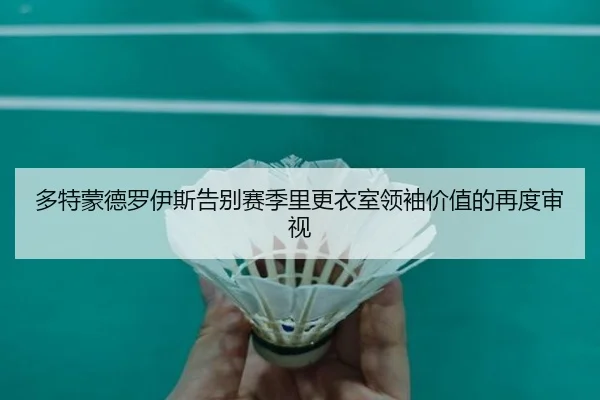 多特蒙德罗伊斯告别赛季里更衣室领袖价值的再度审视（kaiyun）