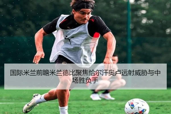 国际米兰前瞻米兰德比聚焦恰尔汗奥卢远射威胁与中场胜负手 - kaiyun