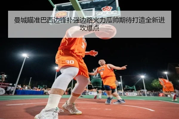 曼城瞄准巴西边锋补强边路火力瓜帅期待打造全新进攻爆点