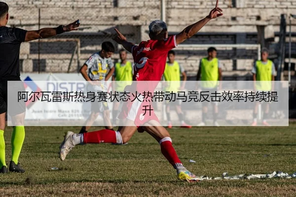 阿尔瓦雷斯热身赛状态火热带动马竞反击效率持续提升